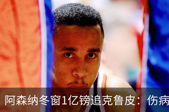 阿森纳冬窗1亿镑追克鲁皮：伤病风险下的争冠豪赌